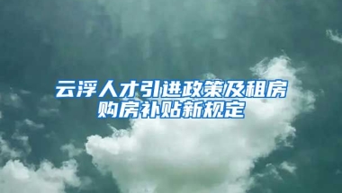 云浮人才引进政策及租房购房补贴新规定