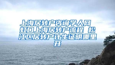 上海居转户咨询学人网 虹口上海居转户流程 松江区居转户计生证明哪里开