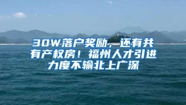 30W落户奖励，还有共有产权房！福州人才引进力度不输北上广深