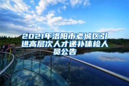 2021年洛阳市老城区引进高层次人才递补体检人员公告