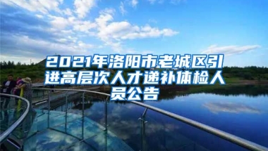 2021年洛阳市老城区引进高层次人才递补体检人员公告