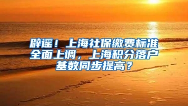 辟谣！上海社保缴费标准全面上调，上海积分落户基数同步提高？