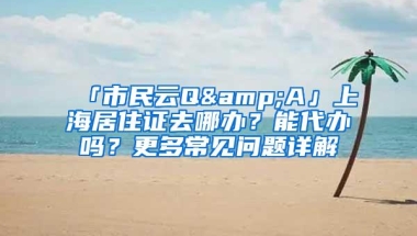 「市民云Q&A」上海居住证去哪办？能代办吗？更多常见问题详解→