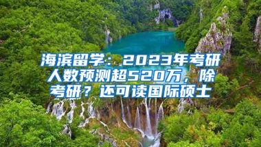 海滨留学：2023年考研人数预测超520万，除考研？还可读国际硕士