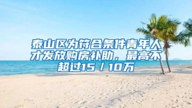 泰山区为符合条件青年人才发放购房补助，最高不超过15／10万