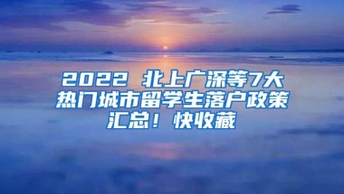 2022 北上广深等7大热门城市留学生落户政策汇总！快收藏