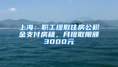 上海：职工提取住房公积金支付房租，月提取限额3000元