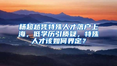 杨超越凭特殊人才落户上海，低学历引质疑，特殊人才该如何界定？