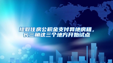 提取住房公积金支付异地房租，长三角这三个地方开始试点