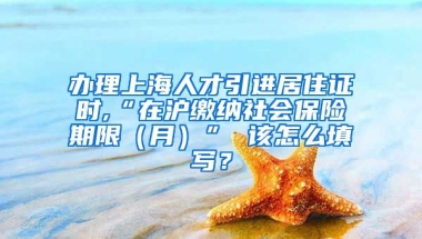 办理上海人才引进居住证时,“在沪缴纳社会保险期限（月）” 该怎么填写？