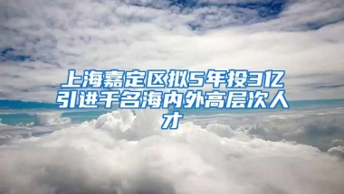 上海嘉定区拟5年投3亿引进千名海内外高层次人才