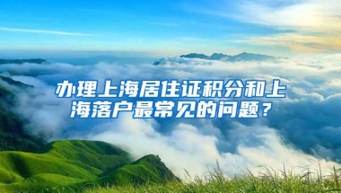 办理上海居住证积分和上海落户最常见的问题？