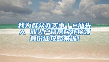 我为群众办实事｜@汕头人 汕头户籍居民补换领身份证攻略来啦！