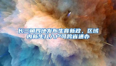 长三角四地发布生育新政，区域内新生儿入户可跨省通办