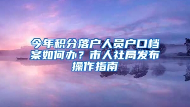 今年积分落户人员户口档案如何办？市人社局发布操作指南