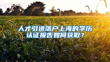 人才引进落户上海的学历认证报告如何获取？