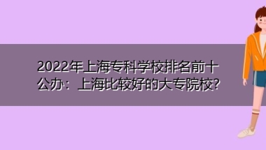 2022年上海专科学校排名前十公办：上海比较好的大专院校？