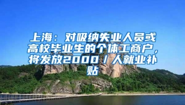 上海：对吸纳失业人员或高校毕业生的个体工商户，将发放2000／人就业补贴