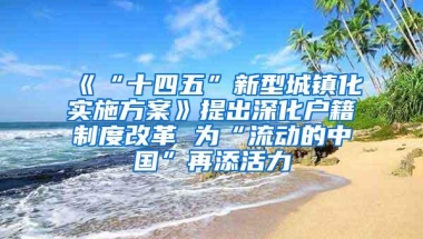 《“十四五”新型城镇化实施方案》提出深化户籍制度改革 为“流动的中国”再添活力