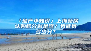 「地产小知识」上海新房认购积分制是啥？我能得多少分？