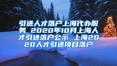 引进人才落户上海代办服务 2020年10月上海人才引进落户公示 上海2020人才引进项目落户