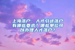 上海落户：人才引进落户有哪些要求？哪些单位可以办理人才落户？