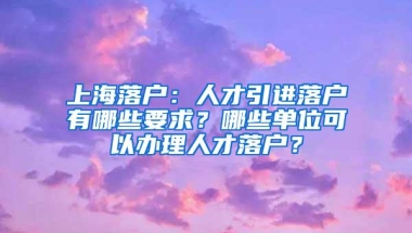 上海落户：人才引进落户有哪些要求？哪些单位可以办理人才落户？