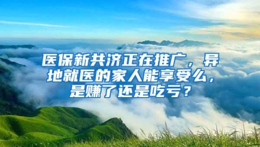 医保新共济正在推广，异地就医的家人能享受么，是赚了还是吃亏？