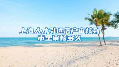 上海人才引进落户审核到市里审核多久