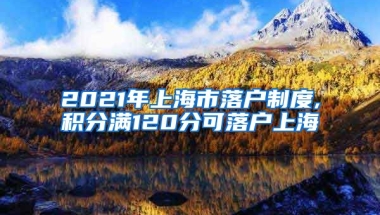 2021年上海市落户制度,积分满120分可落户上海