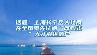 话题：上海长宁区人社局在全市率先试点“网购式”人才引进落户