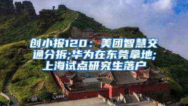 创小报120：美团智慧交通分拆;华为在东莞拿地;上海试点研究生落户