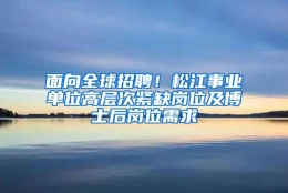 面向全球招聘！松江事业单位高层次紧缺岗位及博士后岗位需求→