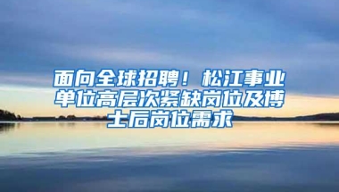 面向全球招聘！松江事业单位高层次紧缺岗位及博士后岗位需求→