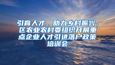 引育人才，助力乡村振兴，区农业农村委组织开展重点企业人才引进落户政策培训会