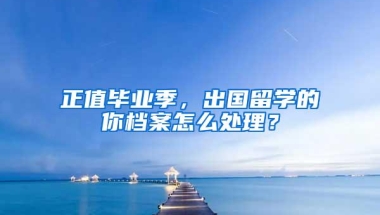 正值毕业季，出国留学的你档案怎么处理？