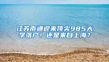 江苏南通迎来顶尖985大学落户！还是来自上海？