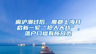 离沪潮过后，魔都上海开启新一轮“抢人大战”，落户门槛有所放宽