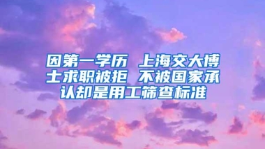 因第一学历 上海交大博士求职被拒 不被国家承认却是用工筛查标准