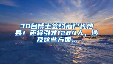 30名博士签约落户长沙县！还将引才1284人，涉及这些方面...