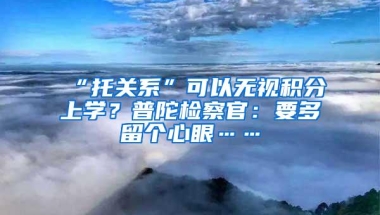 “托关系”可以无视积分上学？普陀检察官：要多留个心眼……