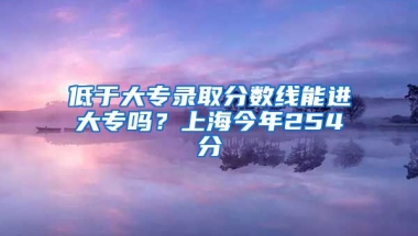 低于大专录取分数线能进大专吗？上海今年254分