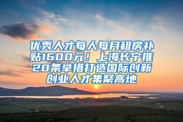 优秀人才每人每月租房补贴1600元！上海长宁推20条举措打造国际创新创业人才集聚高地