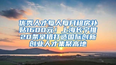 优秀人才每人每月租房补贴1600元！上海长宁推20条举措打造国际创新创业人才集聚高地