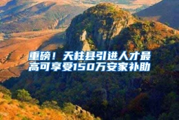 重磅！天柱县引进人才最高可享受150万安家补助