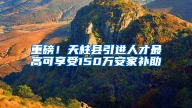 重磅！天柱县引进人才最高可享受150万安家补助