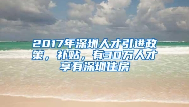 2017年深圳人才引进政策，补贴，有30万人才享有深圳住房