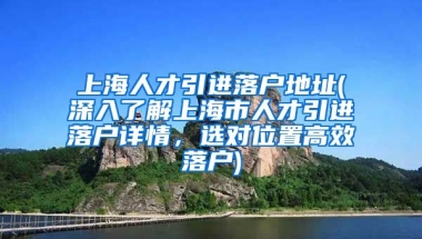 上海人才引进落户地址(深入了解上海市人才引进落户详情，选对位置高效落户)