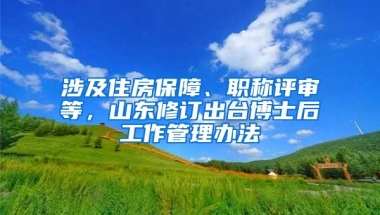 涉及住房保障、职称评审等，山东修订出台博士后工作管理办法