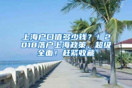 上海户口值多少钱？！2018落户上海政策，超级全面！赶紧收藏